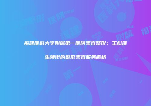 福建医科大学附属第一医院美容整形：王彪医生领衔的整形美容服务解析