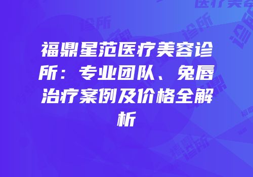 福鼎星范医疗美容诊所：专业团队、兔唇治疗案例及价格全解析