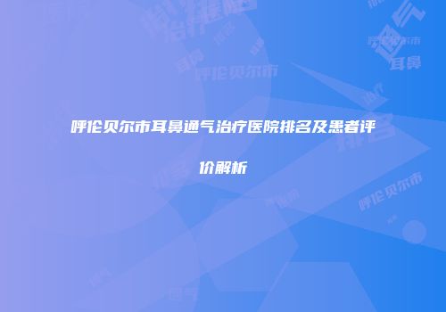 呼伦贝尔市耳鼻通气治疗医院排名及患者评价解析