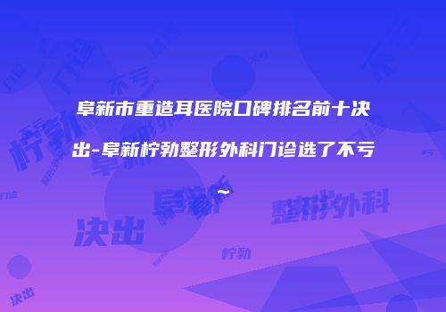 阜新市重造耳医院口碑排名前十决出-阜新柠勃整形外科门诊选了不亏~