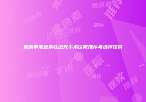安顺市黑色素痣激光手术医院推荐与选择指南