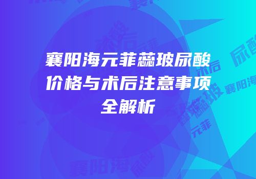 襄阳海元菲蕊玻尿酸价格与术后注意事项全解析