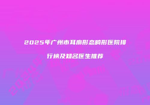 2025年广州市耳廓形态畸形医院排行榜及知名医生推荐