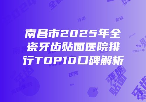 南昌市2025年全瓷牙齿贴面医院排行TOP10口碑解析