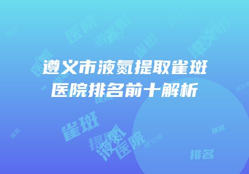 遵义市液氮提取雀斑医院排名前十解析