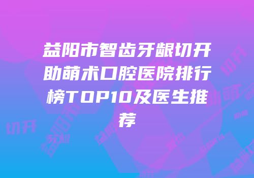益阳市智齿牙龈切开助萌术口腔医院排行榜TOP10及医生推荐
