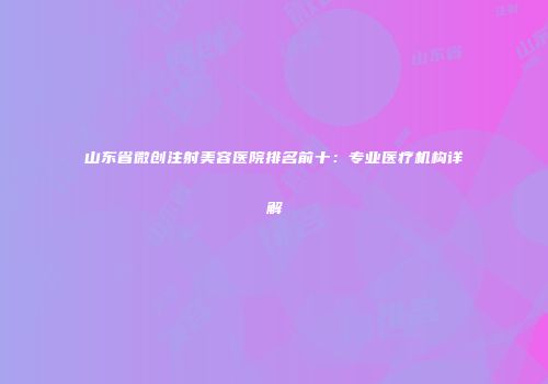 山东省微创注射美容医院排名前十：专业医疗机构详解