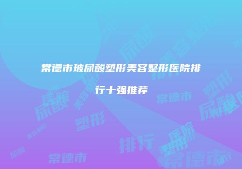 常德市玻尿酸塑形美容整形医院排行十强推荐