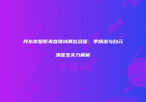 丹东市整形美容领域两位名医：李炳浍与白元涛医生实力解析