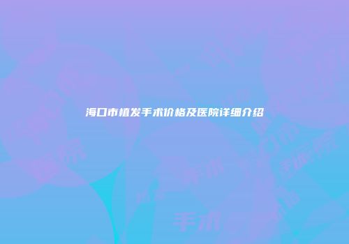 海口市植发手术价格及医院详细介绍