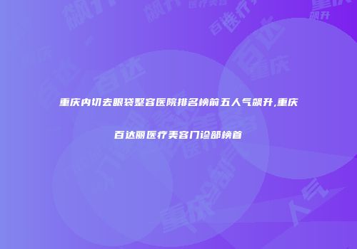 重庆内切去眼袋整容医院排名榜前五人气飙升,重庆百达丽医疗美容门诊部榜首
