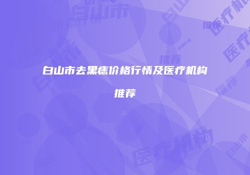 白山市去黑痣价格行情及医疗机构推荐