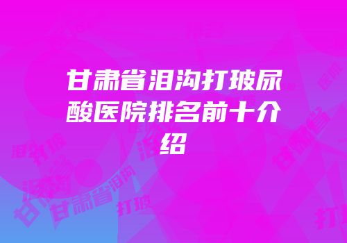 甘肃省泪沟打玻尿酸医院排名前十介绍