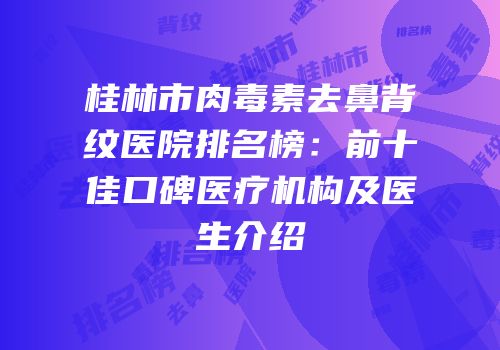 桂林市肉毒素去鼻背纹医院排名榜：前十佳口碑医疗机构及医生介绍