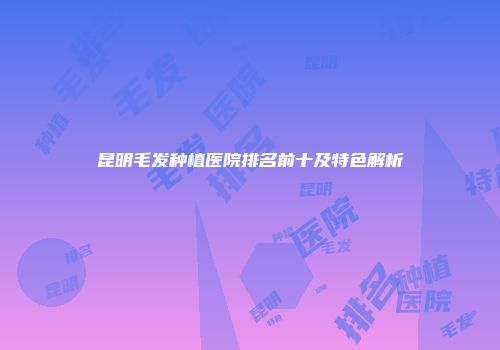 昆明毛发种植医院排名前十及特色解析