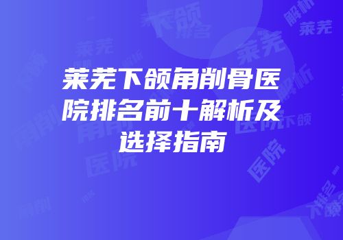 莱芜下颌角削骨医院排名前十解析及选择指南