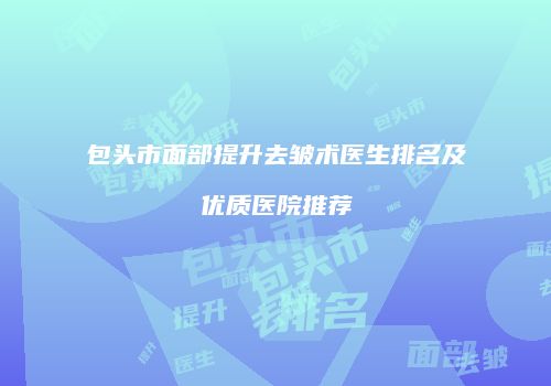 包头市面部提升去皱术医生排名及优质医院推荐