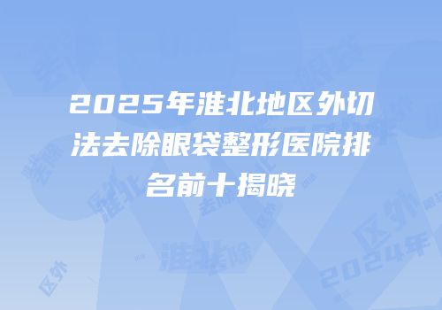 2025年淮北地区外切法去除眼袋整形医院排名前十揭晓