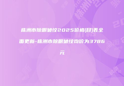 株洲市除眼皱纹2025价格(目)表全面更新-株洲市除眼皱纹均价为3786元