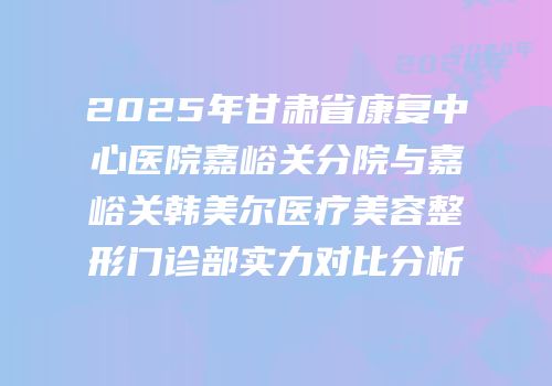 2025年甘肃省康复中心医院嘉峪关分院与嘉峪关韩美尔医疗美容整形门诊部实力对比分析