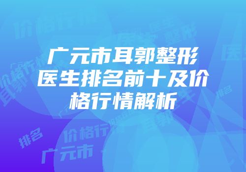 广元市耳郭整形医生排名前十及价格行情解析