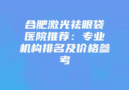 合肥激光祛眼袋医院推荐：专业机构排名及价格参考