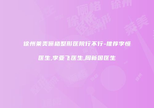 徐州莱美俪格整形医院行不行-推荐李恒医生,李亚飞医生,周新国医生
