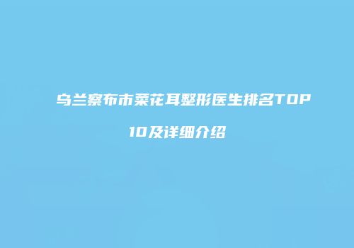 乌兰察布市菜花耳整形医生排名TOP10及详细介绍
