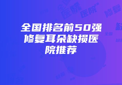 全国排名前50强修复耳朵缺损医院推荐