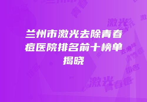 兰州市激光去除青春痘医院排名前十榜单揭晓