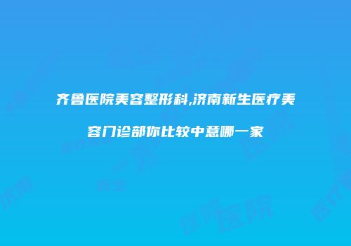 齐鲁医院美容整形科,济南新生医疗美容门诊部你比较中意哪一家