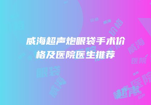 威海超声炮眼袋手术价格及医院医生推荐
