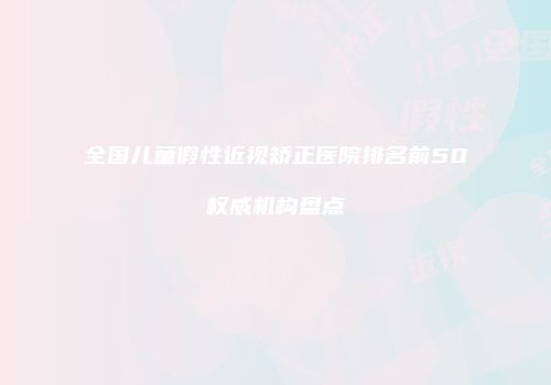全国儿童假性近视矫正医院排名前50权威机构盘点