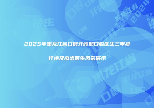 2025年黑龙江省口唇牙颌部口腔医生三甲排行榜及杰出医生风采展示