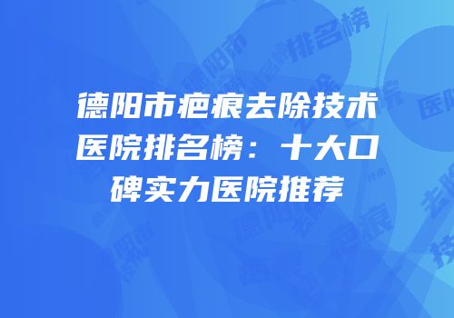 德阳市疤痕去除技术医院排名榜：十大口碑实力医院推荐