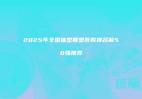2025年全国体型雕塑医院排名前50强推荐