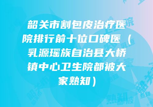 韶关市割包皮治疗医院排行前十位口碑医（乳源瑶族自治县大桥镇中心卫生院都被大家熟知）