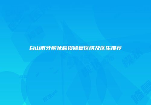 白山市牙楔状缺损修复医院及医生推荐