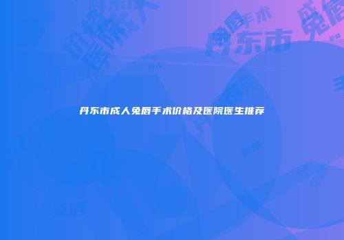 丹东市成人兔唇手术价格及医院医生推荐