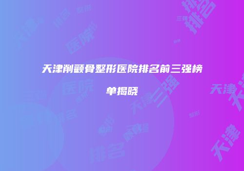 天津削颧骨整形医院排名前三强榜单揭晓