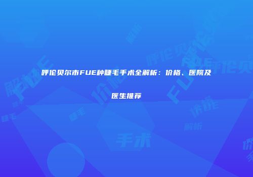 呼伦贝尔市FUE种睫毛手术全解析：价格、医院及医生推荐