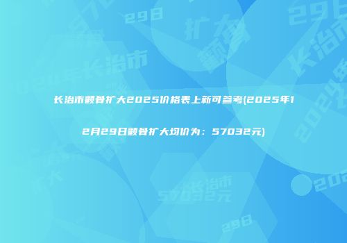 长治市颧骨扩大2025价格表上新可参考(2025年12月29日颧骨扩大均价为：57032元)