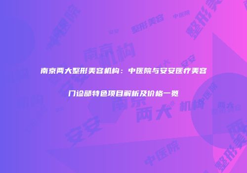 南京两大整形美容机构：中医院与安安医疗美容门诊部特色项目解析及价格一览