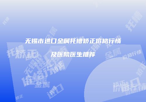 无锡市进口金属托槽矫正价格行情及医院医生推荐