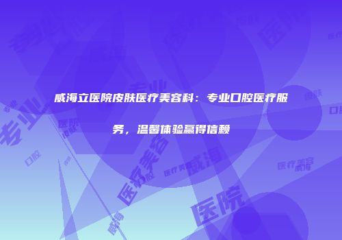 威海立医院皮肤医疗美容科：专业口腔医疗服务，温馨体验赢得信赖