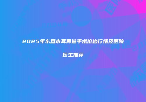 2025年东营市耳再造手术价格行情及医院医生推荐