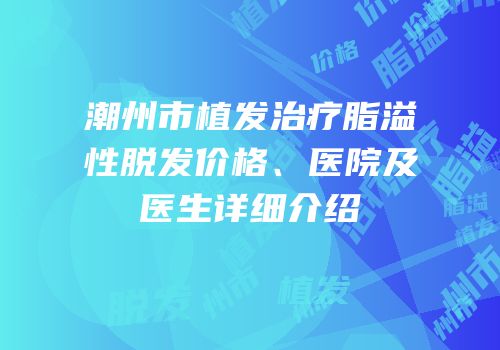 潮州市植发治疗脂溢性脱发价格、医院及医生详细介绍