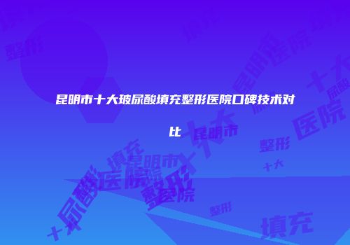 昆明市十大玻尿酸填充整形医院口碑技术对比