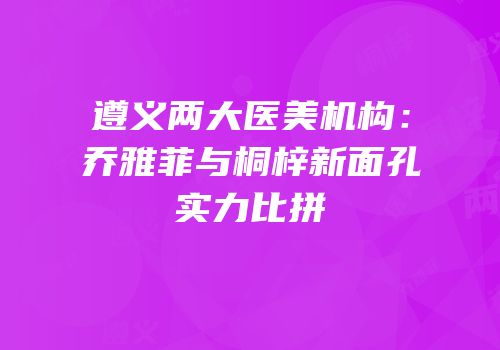 遵义两大医美机构：乔雅菲与桐梓新面孔实力比拼