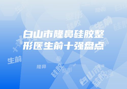 白山市隆鼻硅胶整形医生前十强盘点